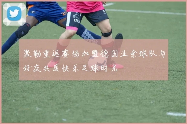 聚勒重返赛场加盟德国业余球队与好友共度快乐足球时光