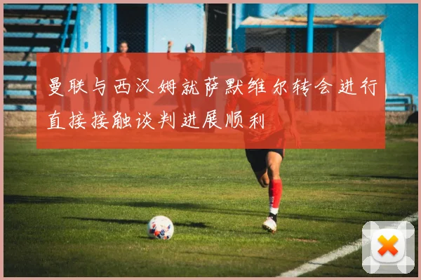 曼联与西汉姆就萨默维尔转会进行直接接触谈判进展顺利