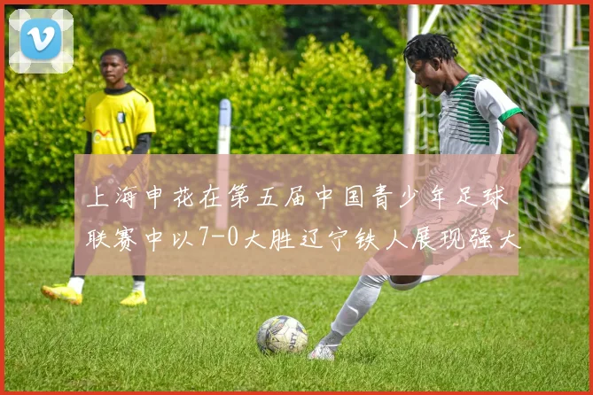 上海申花在第五届中国青少年足球联赛中以7-0大胜辽宁铁人展现强大实力