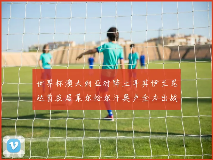世界杯澳大利亚对阵土耳其伊兰昆达首发居莱尔恰尔汗奥卢全力出战