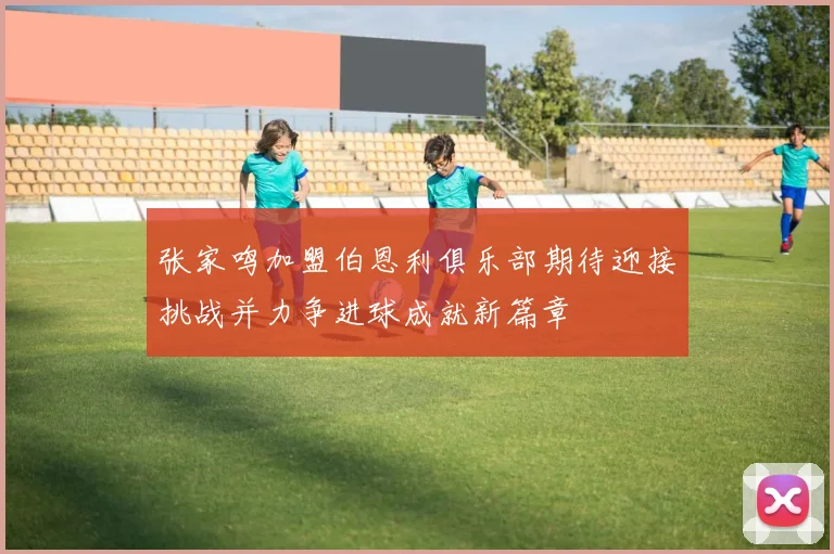 张家鸣加盟伯恩利俱乐部期待迎接挑战并力争进球成就新篇章