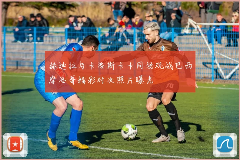赫迪拉与卡洛斯卡卡同场观战巴西摩洛哥精彩对决照片曝光