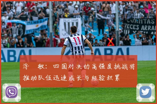 浮嶋敏：四国对决的高强度挑战将推动队伍迅速成长与经验积累