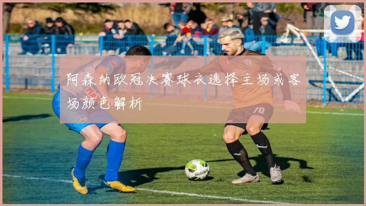 阿森纳欧冠决赛球衣选择主场或客场颜色解析