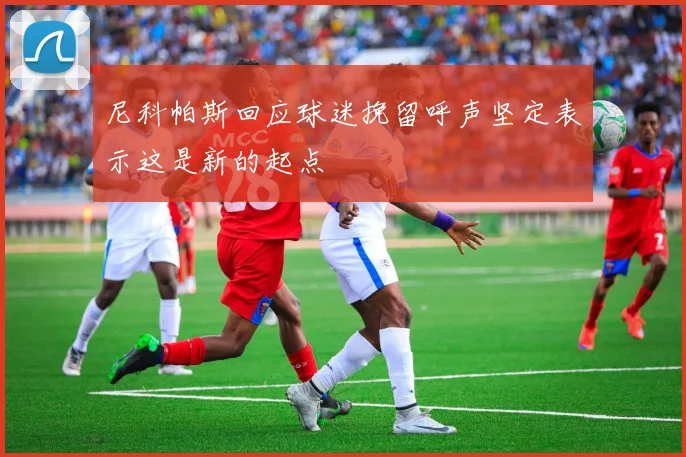 尼科帕斯回应球迷挽留呼声坚定表示这是新的起点
