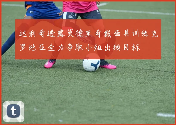 达利奇透露莫德里奇戴面具训练克罗地亚全力争取小组出线目标