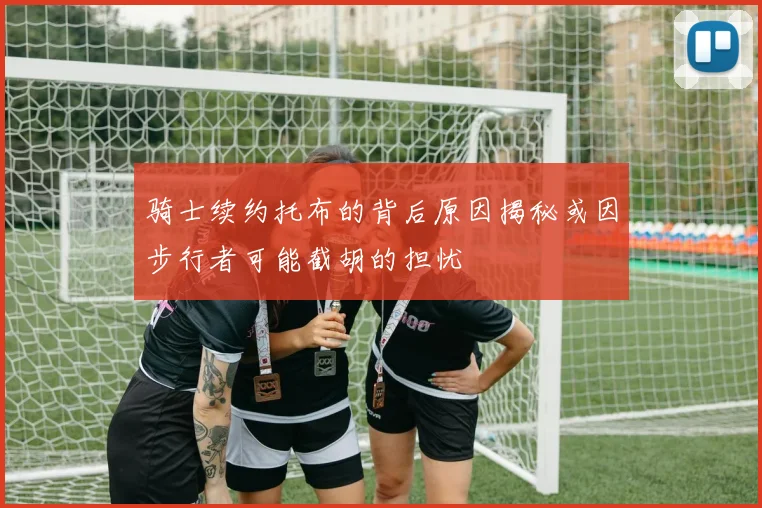 骑士续约托布的背后原因揭秘或因步行者可能截胡的担忧